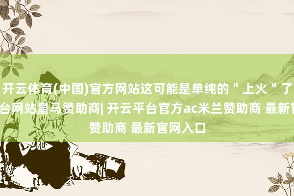 开云体育(中国)官方网站这可能是单纯的＂上火＂了-开云平台网站皇马赞助商| 开云平台官方ac米兰赞助商 最新官网入口
