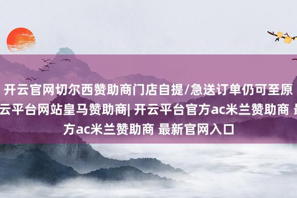 开云官网切尔西赞助商门店自提/急送订单仍可至原门店退货-开云平台网站皇马赞助商| 开云平台官方ac米兰赞助商 最新官网入口