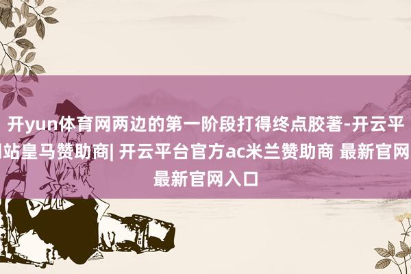 开yun体育网两边的第一阶段打得终点胶著-开云平台网站皇马赞助商| 开云平台官方ac米兰赞助商 最新官网入口