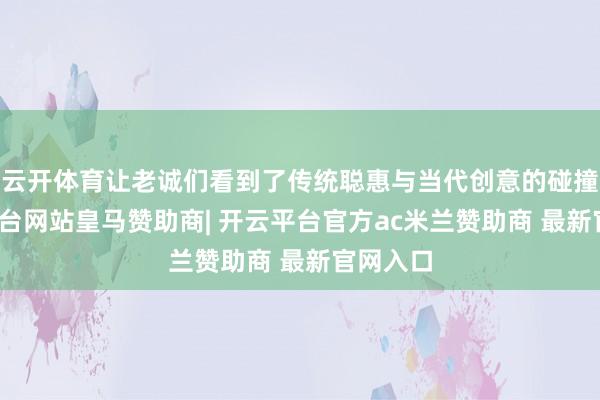 云开体育让老诚们看到了传统聪惠与当代创意的碰撞-开云平台网站皇马赞助商| 开云平台官方ac米兰赞助商 最新官网入口