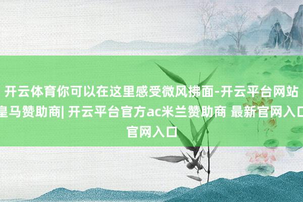 开云体育你可以在这里感受微风拂面-开云平台网站皇马赞助商| 开云平台官方ac米兰赞助商 最新官网入口