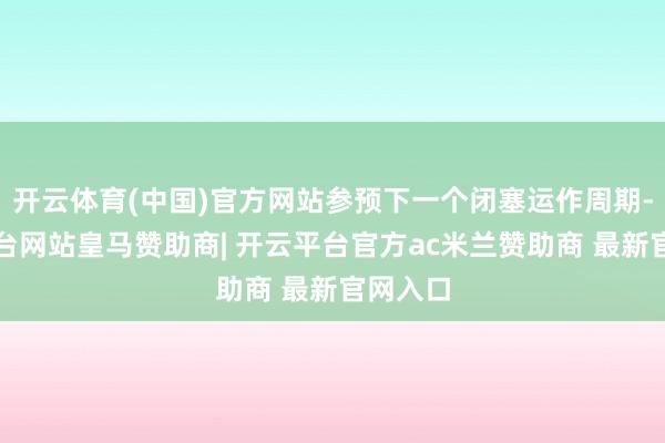 开云体育(中国)官方网站参预下一个闭塞运作周期-开云平台网站皇马赞助商| 开云平台官方ac米兰赞助商 最新官网入口