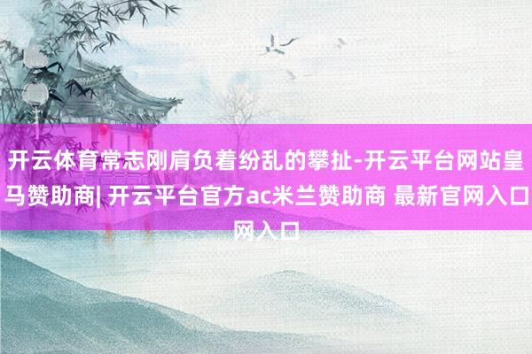 开云体育常志刚肩负着纷乱的攀扯-开云平台网站皇马赞助商| 开云平台官方ac米兰赞助商 最新官网入口