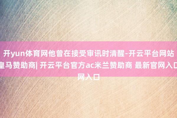 开yun体育网他曾在接受审讯时清醒-开云平台网站皇马赞助商| 开云平台官方ac米兰赞助商 最新官网入口
