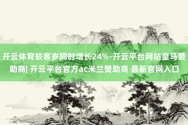 开云体育较客岁同时增长24%-开云平台网站皇马赞助商| 开云平台官方ac米兰赞助商 最新官网入口