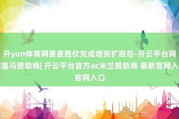 开yun体育网要是胜仗完成增资扩股后-开云平台网站皇马赞助商| 开云平台官方ac米兰赞助商 最新官网入口
