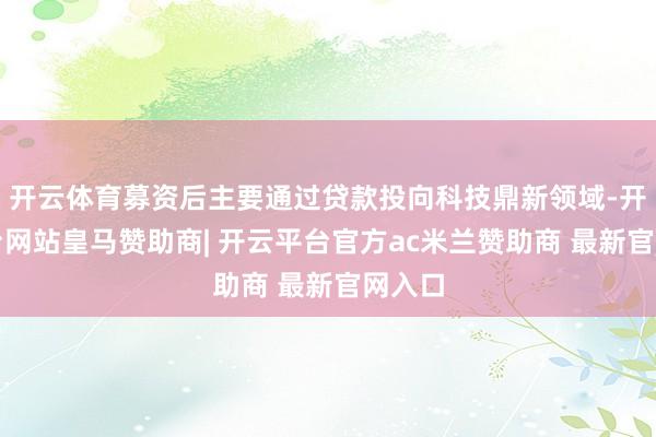 开云体育募资后主要通过贷款投向科技鼎新领域-开云平台网站皇马赞助商| 开云平台官方ac米兰赞助商 最新官网入口
