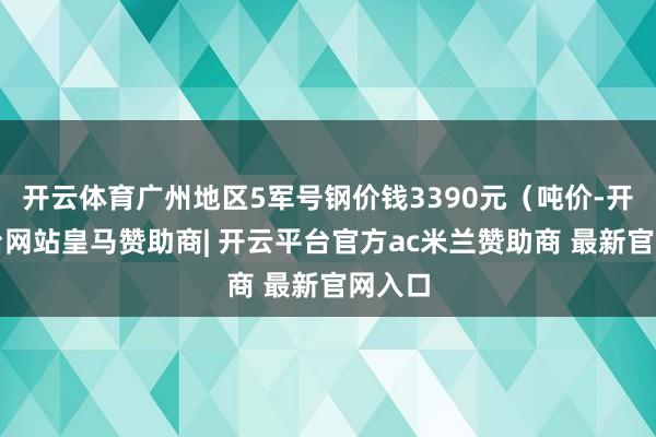 开云体育广州地区5军号钢价钱3390元（吨价-开云平台网站皇马赞助商| 开云平台官方ac米兰赞助商 最新官网入口