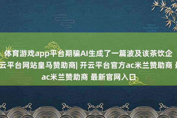 体育游戏app平台期骗AI生成了一篇波及该茶饮企业的著作-开云平台网站皇马赞助商| 开云平台官方ac米兰赞助商 最新官网入口