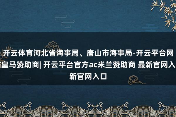 开云体育河北省海事局、唐山市海事局-开云平台网站皇马赞助商| 开云平台官方ac米兰赞助商 最新官网入口