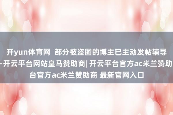 开yun体育网  部分被盗图的博主已主动发帖辅导网友切勿上圈套-开云平台网站皇马赞助商| 开云平台官方ac米兰赞助商 最新官网入口