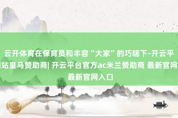 云开体育在保育员和丰容“大家”的巧辖下-开云平台网站皇马赞助商| 开云平台官方ac米兰赞助商 最新官网入口