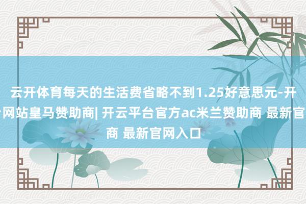 云开体育每天的生活费省略不到1.25好意思元-开云平台网站皇马赞助商| 开云平台官方ac米兰赞助商 最新官网入口