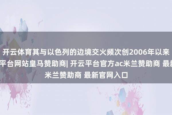 开云体育其与以色列的边境交火频次创2006年以来新高-开云平台网站皇马赞助商| 开云平台官方ac米兰赞助商 最新官网入口