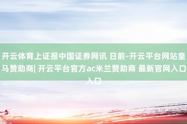 开云体育上证报中国证券网讯 日前-开云平台网站皇马赞助商| 开云平台官方ac米兰赞助商 最新官网入口