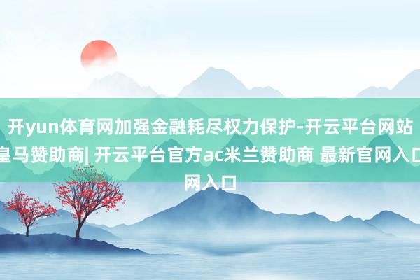 开yun体育网加强金融耗尽权力保护-开云平台网站皇马赞助商| 开云平台官方ac米兰赞助商 最新官网入口