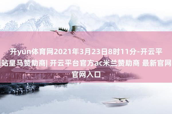 开yun体育网2021年3月23日8时11分-开云平台网站皇马赞助商| 开云平台官方ac米兰赞助商 最新官网入口