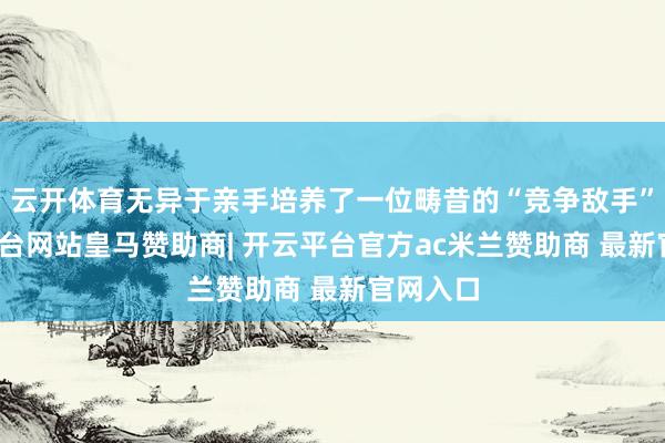 云开体育无异于亲手培养了一位畴昔的“竞争敌手”-开云平台网站皇马赞助商| 开云平台官方ac米兰赞助商 最新官网入口