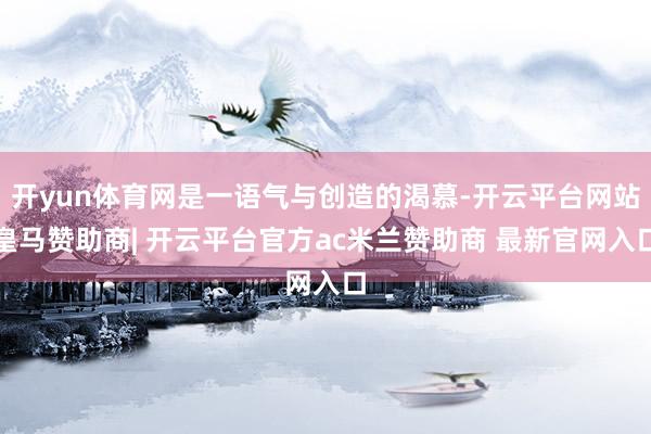 开yun体育网是一语气与创造的渴慕-开云平台网站皇马赞助商| 开云平台官方ac米兰赞助商 最新官网入口