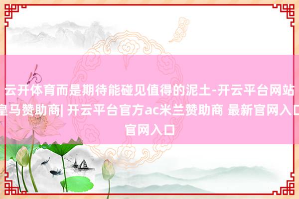 云开体育而是期待能碰见值得的泥土-开云平台网站皇马赞助商| 开云平台官方ac米兰赞助商 最新官网入口
