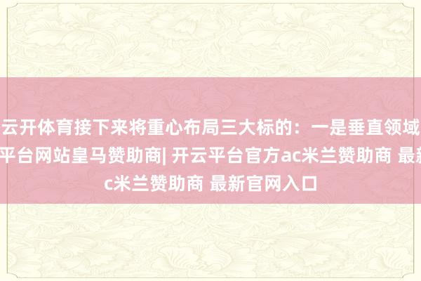 云开体育接下来将重心布局三大标的：一是垂直领域革新-开云平台网站皇马赞助商| 开云平台官方ac米兰赞助商 最新官网入口