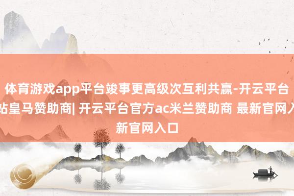 体育游戏app平台竣事更高级次互利共赢-开云平台网站皇马赞助商| 开云平台官方ac米兰赞助商 最新官网入口