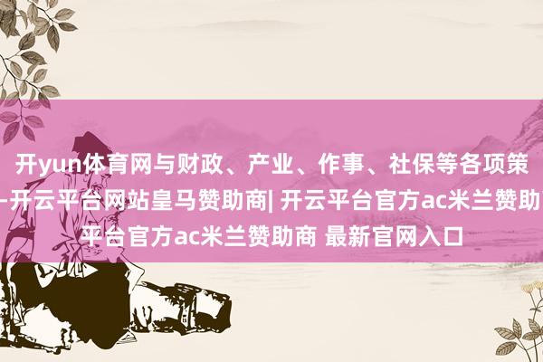 开yun体育网与财政、产业、作事、社保等各项策略酿成策略协力-开云平台网站皇马赞助商| 开云平台官方ac米兰赞助商 最新官网入口