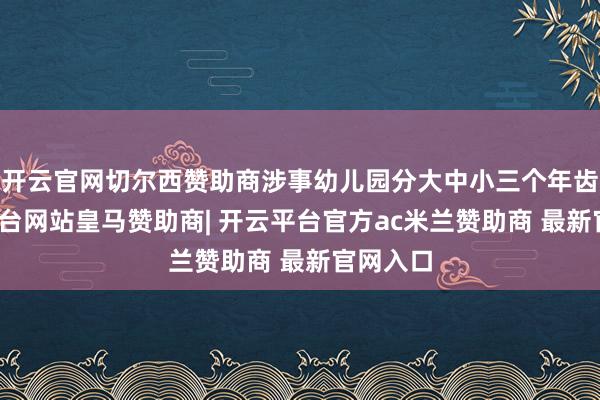 开云官网切尔西赞助商涉事幼儿园分大中小三个年齿-开云平台网站皇马赞助商| 开云平台官方ac米兰赞助商 最新官网入口