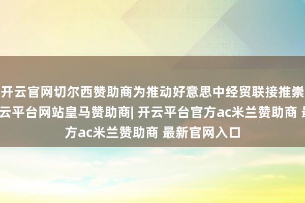 开云官网切尔西赞助商为推动好意思中经贸联接推崇积极作用-开云平台网站皇马赞助商| 开云平台官方ac米兰赞助商 最新官网入口