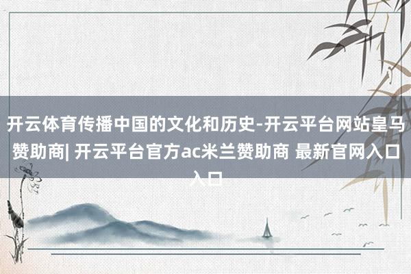 开云体育传播中国的文化和历史-开云平台网站皇马赞助商| 开云平台官方ac米兰赞助商 最新官网入口