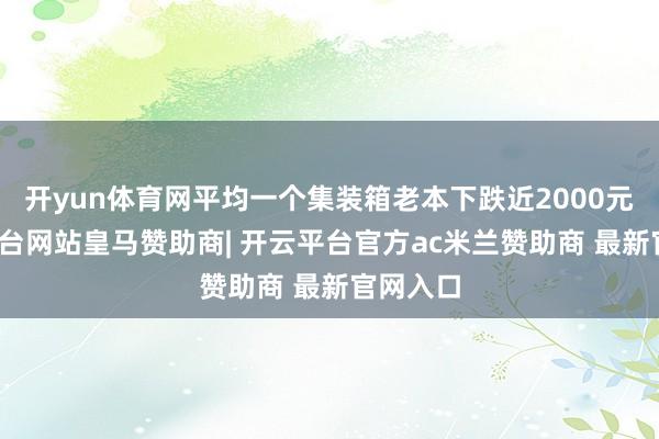 开yun体育网平均一个集装箱老本下跌近2000元-开云平台网站皇马赞助商| 开云平台官方ac米兰赞助商 最新官网入口