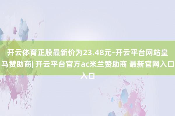 开云体育正股最新价为23.48元-开云平台网站皇马赞助商| 开云平台官方ac米兰赞助商 最新官网入口