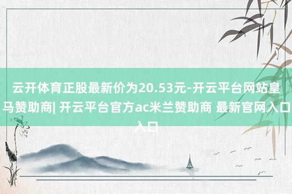 云开体育正股最新价为20.53元-开云平台网站皇马赞助商| 开云平台官方ac米兰赞助商 最新官网入口