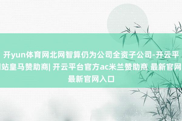 开yun体育网北网智算仍为公司全资子公司-开云平台网站皇马赞助商| 开云平台官方ac米兰赞助商 最新官网入口