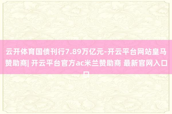 云开体育国债刊行7.89万亿元-开云平台网站皇马赞助商| 开云平台官方ac米兰赞助商 最新官网入口