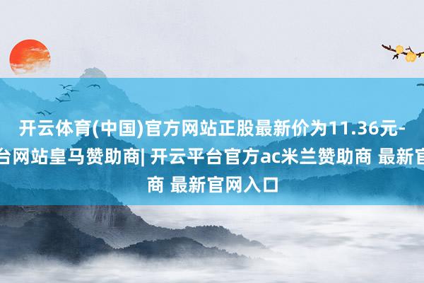 开云体育(中国)官方网站正股最新价为11.36元-开云平台网站皇马赞助商| 开云平台官方ac米兰赞助商 最新官网入口