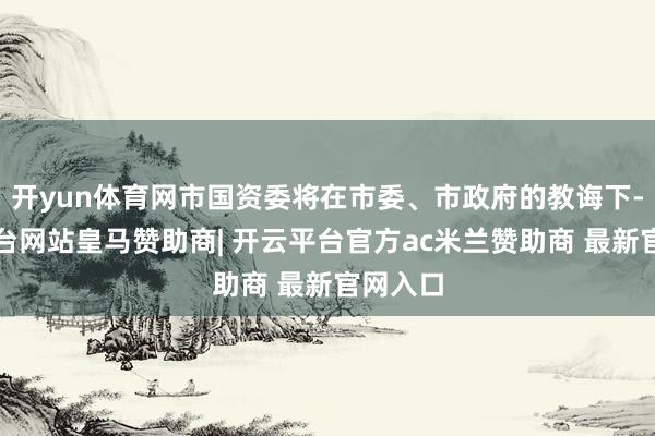 开yun体育网市国资委将在市委、市政府的教诲下-开云平台网站皇马赞助商| 开云平台官方ac米兰赞助商 最新官网入口