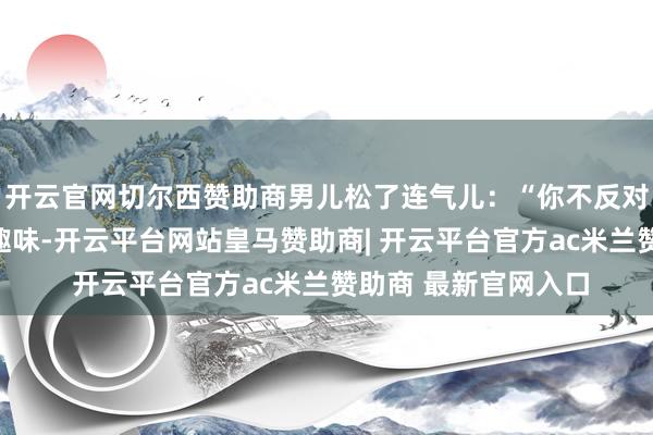 开云官网切尔西赞助商男儿松了连气儿：“你不反对吗？我也仅仅有点趣味-开云平台网站皇马赞助商| 开云平台官方ac米兰赞助商 最新官网入口