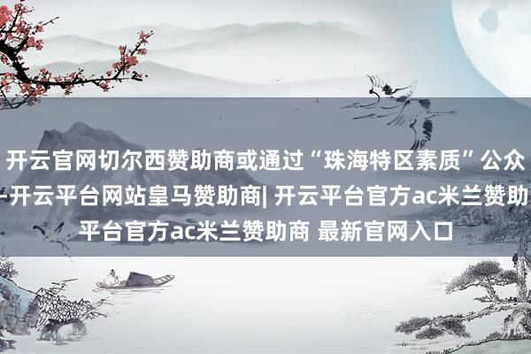 开云官网切尔西赞助商或通过“珠海特区素质”公众号查询考取成果-开云平台网站皇马赞助商| 开云平台官方ac米兰赞助商 最新官网入口