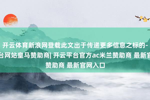 开云体育新浪网登载此文出于传递更多信息之标的-开云平台网站皇马赞助商| 开云平台官方ac米兰赞助商 最新官网入口