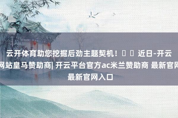 云开体育助您挖掘后劲主题契机！		　　近日-开云平台网站皇马赞助商| 开云平台官方ac米兰赞助商 最新官网入口