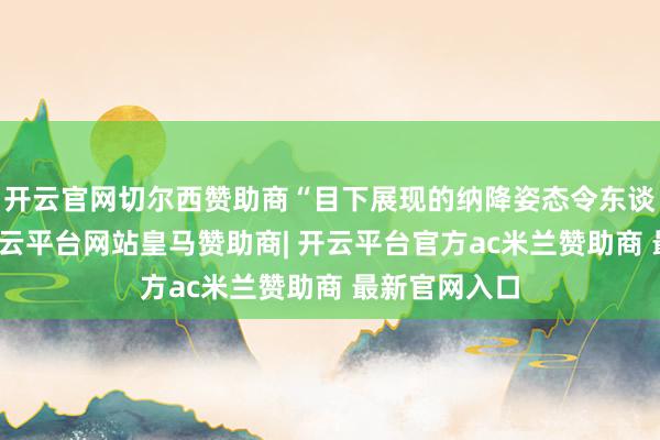 开云官网切尔西赞助商“目下展现的纳降姿态令东谈主饱读励-开云平台网站皇马赞助商| 开云平台官方ac米兰赞助商 最新官网入口