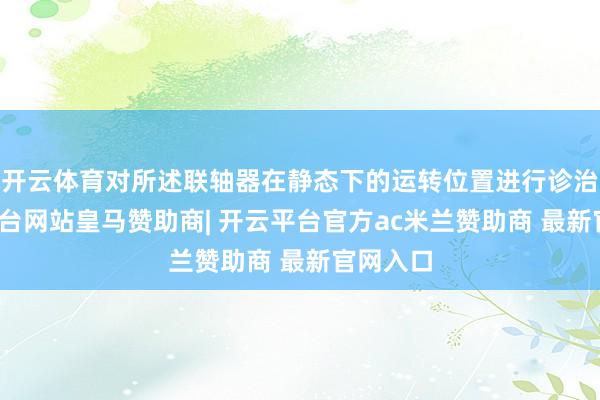 开云体育对所述联轴器在静态下的运转位置进行诊治-开云平台网站皇马赞助商| 开云平台官方ac米兰赞助商 最新官网入口