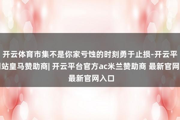 开云体育市集不是你家亏蚀的时刻勇于止损-开云平台网站皇马赞助商| 开云平台官方ac米兰赞助商 最新官网入口