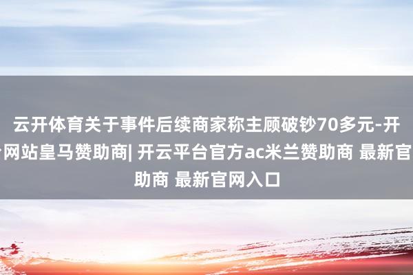 云开体育关于事件后续商家称主顾破钞70多元-开云平台网站皇马赞助商| 开云平台官方ac米兰赞助商 最新官网入口