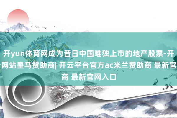 开yun体育网成为昔日中国唯独上市的地产股票-开云平台网站皇马赞助商| 开云平台官方ac米兰赞助商 最新官网入口