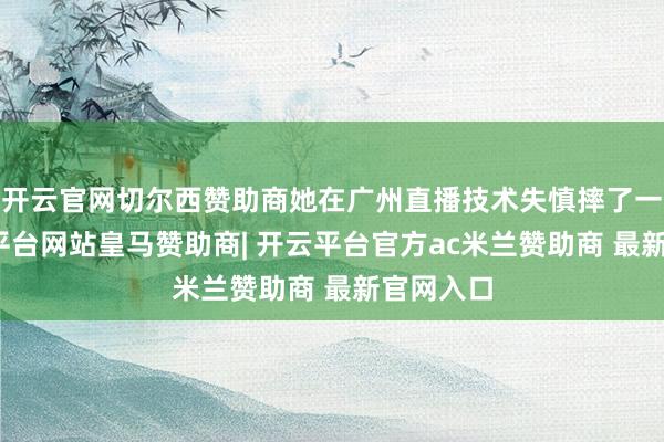 开云官网切尔西赞助商她在广州直播技术失慎摔了一跤-开云平台网站皇马赞助商| 开云平台官方ac米兰赞助商 最新官网入口