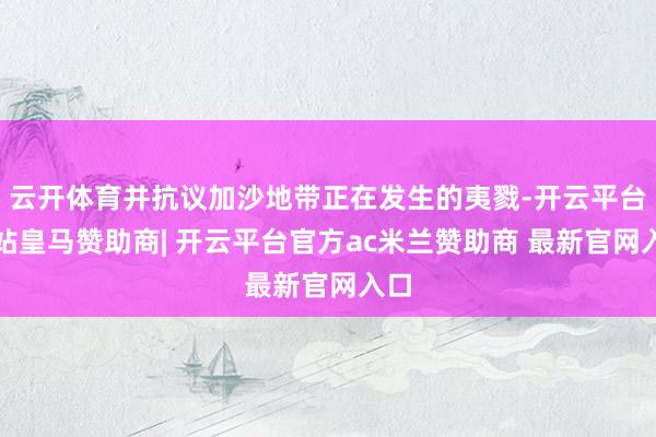 云开体育并抗议加沙地带正在发生的夷戮-开云平台网站皇马赞助商| 开云平台官方ac米兰赞助商 最新官网入口