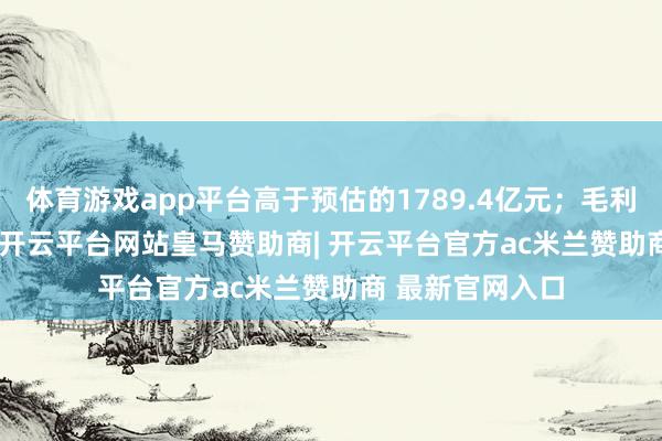 体育游戏app平台高于预估的1789.4亿元；毛利1050.13亿元-开云平台网站皇马赞助商| 开云平台官方ac米兰赞助商 最新官网入口