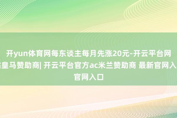 开yun体育网每东谈主每月先涨20元-开云平台网站皇马赞助商| 开云平台官方ac米兰赞助商 最新官网入口